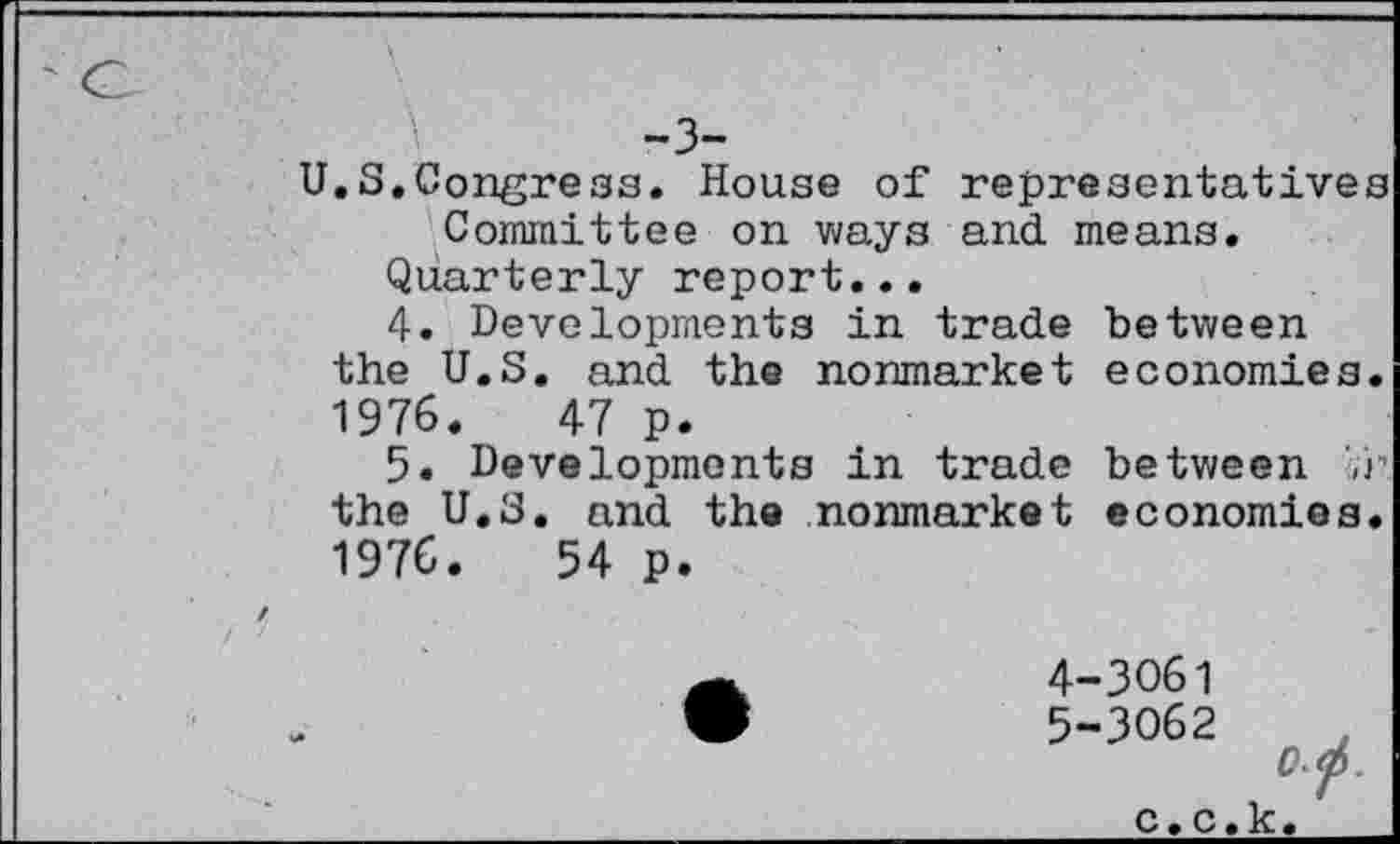 ﻿-3-
U.S.Congress. House of representatives Committee on ways and means.
Quarterly report...
4.	Developments in trade between
the U.S. and the nonmarket economies. 1976.	47 p.
5.	Developments in trade between
the U.S. and the nonmarket economies. 1976.	54 p.
4-3061
•	5-3062
Op.
c.c.k.